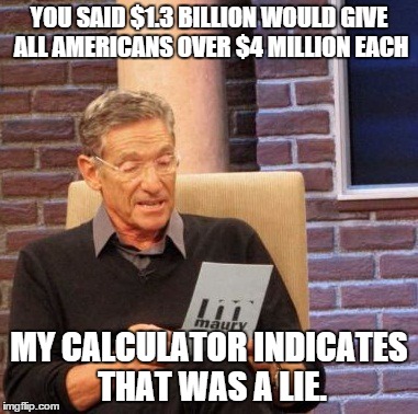 Maury Lie Detector | YOU SAID $1.3 BILLION WOULD GIVE ALL AMERICANS OVER $4 MILLION EACH; MY CALCULATOR INDICATES THAT WAS A LIE. | image tagged in memes,maury lie detector,powerball,lottery,funny,math | made w/ Imgflip meme maker