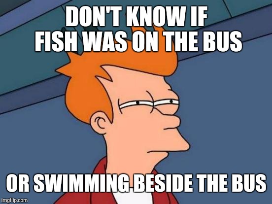 Futurama Fry Meme | DON'T KNOW IF FISH WAS ON THE BUS OR SWIMMING BESIDE THE BUS | image tagged in memes,futurama fry | made w/ Imgflip meme maker