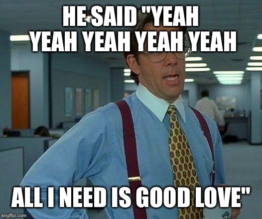 That Would Be Great Meme | HE SAID "YEAH YEAH YEAH YEAH YEAH ALL I NEED IS GOOD LOVE" | image tagged in memes,that would be great | made w/ Imgflip meme maker