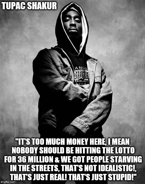 Tupac Speaks The Truth | TUPAC SHAKUR; "IT'S TOO MUCH MONEY HERE, I MEAN NOBODY SHOULD BE HITTING THE LOTTO FOR 36 MILLION & WE GOT PEOPLE STARVING IN THE STREETS, THAT'S NOT IDEALISTIC!, THAT'S JUST REAL! THAT'S JUST STUPID!" | image tagged in tupac,hiphop,music,knowledge,poetry | made w/ Imgflip meme maker