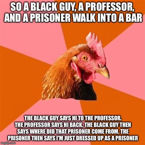 Anti Joke Chicken | SO A BLACK GUY, A PROFESSOR, AND A PRISONER WALK INTO A BAR; THE BLACK GUY SAYS HI TO THE PROFESSOR. THE PROFESSOR SAYS HI BACK. THE BLACK GUY THEN SAYS WHERE DID THAT PRISONER COME FROM. THE PRISONER THEN SAYS I'M JUST DRESSED UP AS A PRISONER | image tagged in memes,anti joke chicken | made w/ Imgflip meme maker