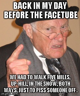 Back In My Day | BACK IN MY DAY BEFORE THE FACETUBE; WE HAD TO WALK FIVE MILES, UP-HILL, IN THE SNOW, BOTH WAYS, JUST TO PISS SOMEONE OFF . | image tagged in memes,back in my day | made w/ Imgflip meme maker
