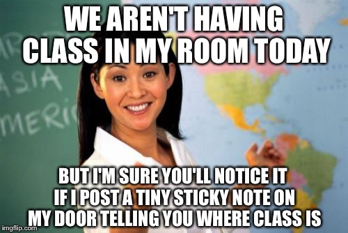 Unhelpful High School Teacher | WE AREN'T HAVING CLASS IN MY ROOM TODAY; BUT I'M SURE YOU'LL NOTICE IT IF I POST A TINY STICKY NOTE ON MY DOOR TELLING YOU WHERE CLASS IS | image tagged in memes,unhelpful high school teacher | made w/ Imgflip meme maker