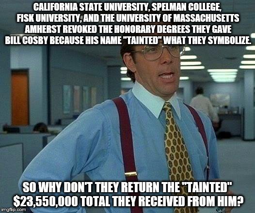 Bill Cosby Honorary Degrees | CALIFORNIA STATE UNIVERSITY, SPELMAN COLLEGE, FISK UNIVERSITY, AND THE UNIVERSITY OF MASSACHUSETTS AMHERST REVOKED THE HONORARY DEGREES THEY GAVE BILL COSBY BECAUSE HIS NAME "TAINTED" WHAT THEY SYMBOLIZE. SO WHY DON'T THEY RETURN THE "TAINTED" $23,550,000 TOTAL THEY RECEIVED FROM HIM? | image tagged in memes,that would be great,bill cosby,degree,money,truth | made w/ Imgflip meme maker