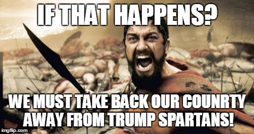 Sparta Leonidas Meme | IF THAT HAPPENS? WE MUST TAKE BACK OUR COUNRTY AWAY FROM TRUMP SPARTANS! | image tagged in memes,sparta leonidas | made w/ Imgflip meme maker