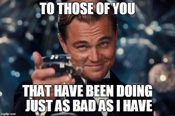 Leonardo Dicaprio Cheers | TO THOSE OF YOU; THAT HAVE BEEN DOING JUST AS BAD AS I HAVE | image tagged in memes,leonardo dicaprio cheers | made w/ Imgflip meme maker