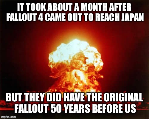 Nuclear Explosion Meme | IT TOOK ABOUT A MONTH AFTER FALLOUT 4 CAME OUT TO REACH JAPAN; BUT THEY DID HAVE THE ORIGINAL FALLOUT 50 YEARS BEFORE US | image tagged in memes,nuclear explosion | made w/ Imgflip meme maker