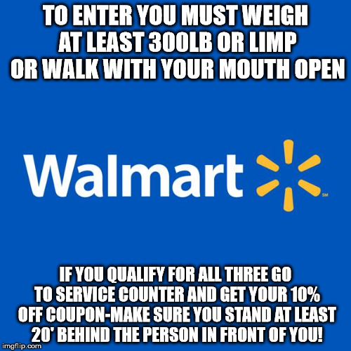 Walmart Life | TO ENTER YOU MUST WEIGH AT LEAST 300LB OR LIMP OR WALK WITH YOUR MOUTH OPEN; IF YOU QUALIFY FOR ALL THREE GO TO SERVICE COUNTER AND GET YOUR 10% OFF COUPON-MAKE SURE YOU STAND AT LEAST 20' BEHIND THE PERSON IN FRONT OF YOU! | image tagged in walmart life | made w/ Imgflip meme maker