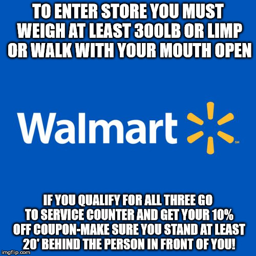 Walmart Life | TO ENTER STORE YOU MUST WEIGH AT LEAST 300LB OR LIMP OR WALK WITH YOUR MOUTH OPEN; IF YOU QUALIFY FOR ALL THREE GO TO SERVICE COUNTER AND GET YOUR 10% OFF COUPON-MAKE SURE YOU STAND AT LEAST 20' BEHIND THE PERSON IN FRONT OF YOU! | image tagged in walmart life | made w/ Imgflip meme maker