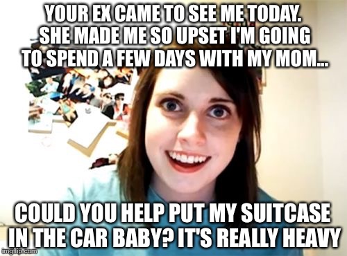 Overly Attached Girlfriend | YOUR EX CAME TO SEE ME TODAY. SHE MADE ME SO UPSET I'M GOING TO SPEND A FEW DAYS WITH MY MOM... COULD YOU HELP PUT MY SUITCASE IN THE CAR BABY? IT'S REALLY HEAVY | image tagged in memes,overly attached girlfriend | made w/ Imgflip meme maker