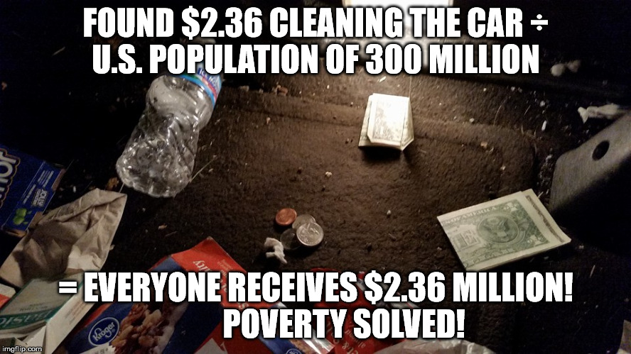 FOUND $2.36 CLEANING THE CAR
÷ U.S. POPULATION OF 300 MILLION; = EVERYONE RECEIVES $2.36 MILLION!        
POVERTY SOLVED! | image tagged in poverty | made w/ Imgflip meme maker
