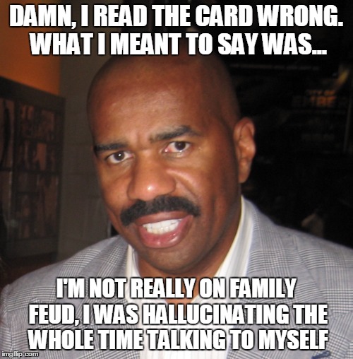 Steve Hallucinations | DAMN, I READ THE CARD WRONG. WHAT I MEANT TO SAY WAS... I'M NOT REALLY ON FAMILY FEUD, I WAS HALLUCINATING THE WHOLE TIME TALKING TO MYSELF | image tagged in steve harvey | made w/ Imgflip meme maker