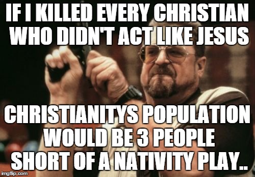 Am I The Only One Around Here Meme | IF I KILLED EVERY CHRISTIAN WHO DIDN'T ACT LIKE JESUS CHRISTIANITYS POPULATION WOULD BE 3 PEOPLE SHORT OF A NATIVITY PLAY.. | image tagged in memes,am i the only one around here | made w/ Imgflip meme maker