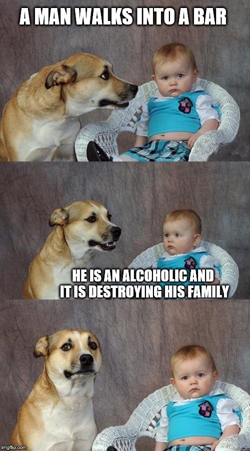 Depressing Meme Vol I | A MAN WALKS INTO A BAR; HE IS AN ALCOHOLIC AND IT IS DESTROYING HIS FAMILY | image tagged in memes,dad joke dog | made w/ Imgflip meme maker