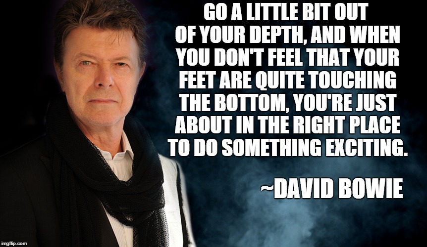 Bowie advice | GO A LITTLE BIT OUT OF YOUR DEPTH, AND WHEN YOU DON'T FEEL THAT YOUR FEET ARE QUITE TOUCHING THE BOTTOM, YOU'RE JUST ABOUT IN THE RIGHT PLACE TO DO SOMETHING EXCITING. ~DAVID BOWIE | image tagged in david bowie,advice | made w/ Imgflip meme maker