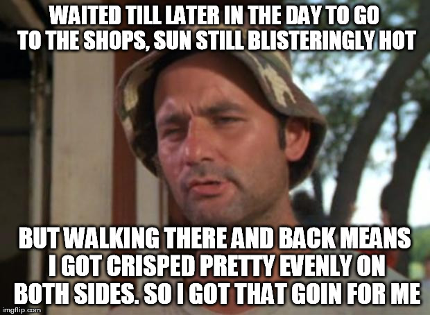 Some old gum was trickling down the footpath... | WAITED TILL LATER IN THE DAY TO GO TO THE SHOPS, SUN STILL BLISTERINGLY HOT; BUT WALKING THERE AND BACK MEANS I GOT CRISPED PRETTY EVENLY ON BOTH SIDES. SO I GOT THAT GOIN FOR ME | image tagged in memes,so i got that goin for me which is nice,hot,weather,sunny,sunburn | made w/ Imgflip meme maker