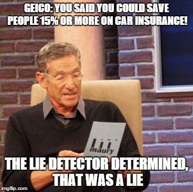Maury Lie Detector | GEICO: YOU SAID YOU COULD SAVE PEOPLE 15% OR MORE ON CAR INSURANCE! THE LIE DETECTOR DETERMINED, THAT WAS A LIE | image tagged in memes,maury lie detector | made w/ Imgflip meme maker