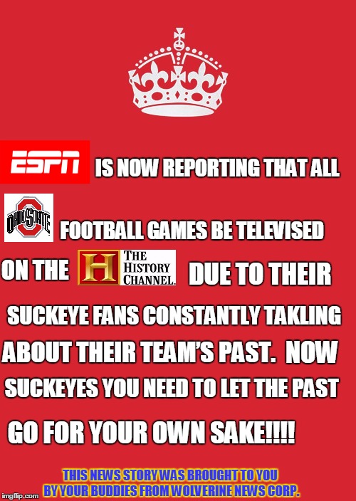 Keep Calm And Carry On Red Meme | IS NOW REPORTING THAT ALL; FOOTBALL GAMES BE TELEVISED; ON THE; DUE TO THEIR; SUCKEYE FANS CONSTANTLY TAKLING; NOW; ABOUT THEIR TEAM’S PAST. SUCKEYES YOU NEED TO LET THE PAST; GO FOR YOUR OWN SAKE!!!! THIS NEWS STORY WAS BROUGHT TO YOU BY YOUR BUDDIES FROM WOLVERINE NEWS CORP. | image tagged in memes,keep calm and carry on red | made w/ Imgflip meme maker