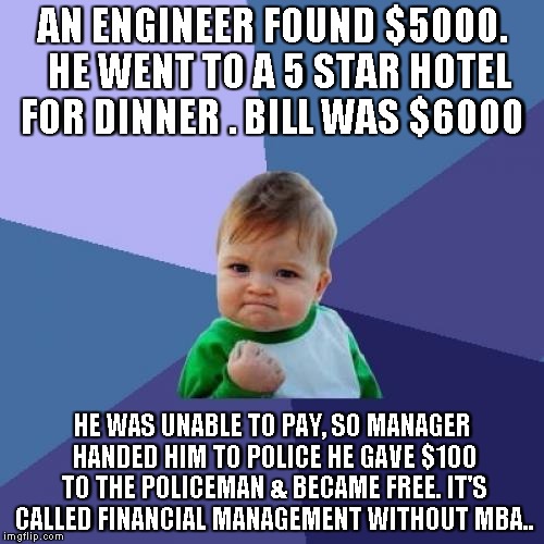 Success Kid | AN ENGINEER FOUND $5000. 
HE WENT TO A 5 STAR HOTEL FOR DINNER
.
BILL WAS $6000; HE WAS UNABLE TO PAY, SO
MANAGER HANDED HIM TO POLICE
HE GAVE $100 TO THE POLICEMAN
&
BECAME FREE.
IT'S CALLED FINANCIAL MANAGEMENT
WITHOUT MBA.. | image tagged in memes,success kid | made w/ Imgflip meme maker