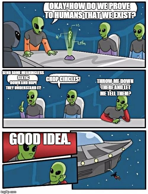 Alien Meeting Suggestion | OKAY, HOW DO WE PROVE TO HUMANS THAT WE EXIST? SEND SOME MEANINGLESS STATIC DOWN AND HOPE THEY UNDERSTAND IT! CROP CIRCLES! THROW ME DOWN THERE AND LET ME TELL THEM? GOOD IDEA. | image tagged in memes,alien meeting suggestion | made w/ Imgflip meme maker