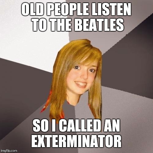 OLD PEOPLE LISTEN TO THE BEATLES; SO I CALLED AN EXTERMINATOR | image tagged in musically oblivious 8th grader | made w/ Imgflip meme maker