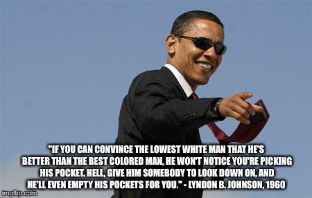 Cool Obama Meme | "IF YOU CAN CONVINCE THE LOWEST WHITE MAN THAT HE'S BETTER THAN THE BEST COLORED MAN, HE WON'T NOTICE YOU'RE PICKING HIS POCKET. HELL, GIVE HIM SOMEBODY TO LOOK DOWN ON, AND HE'LL EVEN EMPTY HIS POCKETS FOR YOU." - LYNDON B. JOHNSON, 1960 | image tagged in memes,cool obama | made w/ Imgflip meme maker