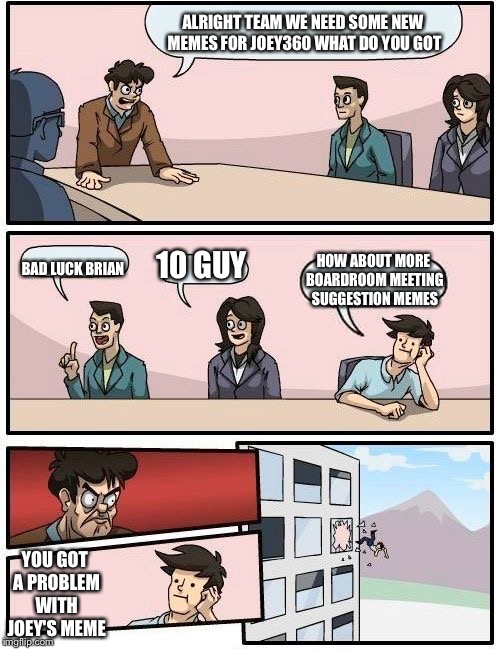 Boardroom Meeting Suggestion | ALRIGHT TEAM WE NEED SOME NEW MEMES FOR JOEY360 WHAT DO YOU GOT; 10 GUY; BAD LUCK BRIAN; HOW ABOUT MORE BOARDROOM MEETING SUGGESTION MEMES; YOU GOT A PROBLEM WITH JOEY'S MEME | image tagged in memes,boardroom meeting suggestion | made w/ Imgflip meme maker