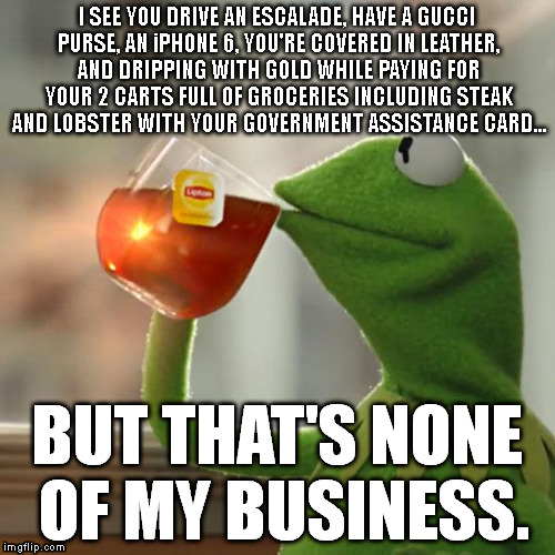 Because life is fair. | I SEE YOU DRIVE AN ESCALADE, HAVE A GUCCI PURSE, AN iPHONE 6, YOU'RE COVERED IN LEATHER, AND DRIPPING WITH GOLD WHILE PAYING FOR YOUR 2 CARTS FULL OF GROCERIES INCLUDING STEAK AND LOBSTER WITH YOUR GOVERNMENT ASSISTANCE CARD... BUT THAT'S NONE OF MY BUSINESS. | image tagged in memes,but thats none of my business,kermit the frog | made w/ Imgflip meme maker