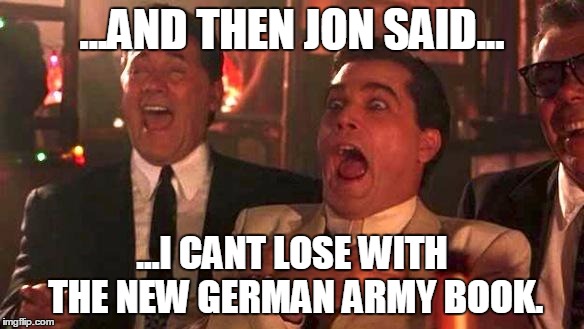 GOODFELLAS LAUGHING SCENE, HENRY HILL | ...AND THEN JON SAID... ...I CANT LOSE WITH THE NEW GERMAN ARMY BOOK. | image tagged in goodfellas laughing scene henry hill | made w/ Imgflip meme maker