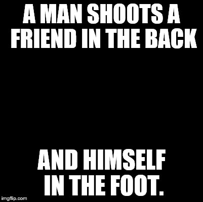 Blank | A MAN SHOOTS A FRIEND IN THE BACK; AND HIMSELF IN THE FOOT. | image tagged in blank | made w/ Imgflip meme maker