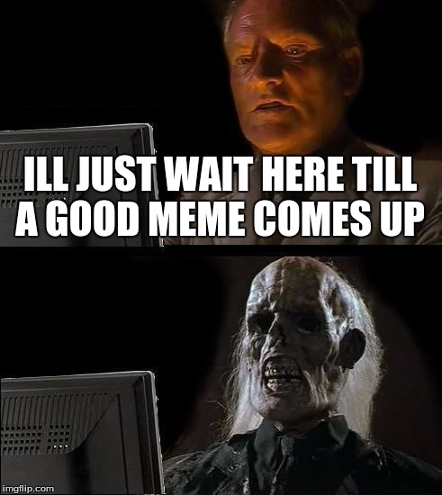I'll Just Wait Here | ILL JUST WAIT HERE TILL A GOOD MEME COMES UP | image tagged in memes,ill just wait here | made w/ Imgflip meme maker