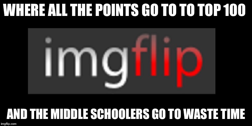 imgflip | WHERE ALL THE POINTS GO TO TO TOP 100; AND THE MIDDLE SCHOOLERS GO TO WASTE TIME | image tagged in imgflip | made w/ Imgflip meme maker