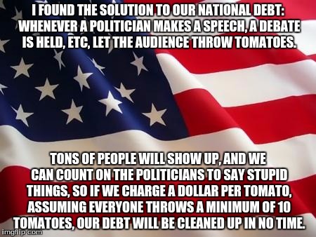 We can grow the tomatoes in a lab if the scientists stop playing with glow in the dark cats and laser beams. | I FOUND THE SOLUTION TO OUR NATIONAL DEBT: WHENEVER A POLITICIAN MAKES A SPEECH, A DEBATE IS HELD, ETC, LET THE AUDIENCE THROW TOMATOES. TONS OF PEOPLE WILL SHOW UP, AND WE CAN COUNT ON THE POLITICIANS TO SAY STUPID THINGS, SO IF WE CHARGE A DOLLAR PER TOMATO, ASSUMING EVERYONE THROWS A MINIMUM OF 10 TOMATOES, OUR DEBT WILL BE CLEANED UP IN NO TIME. | image tagged in american flag,politicians,tomato | made w/ Imgflip meme maker