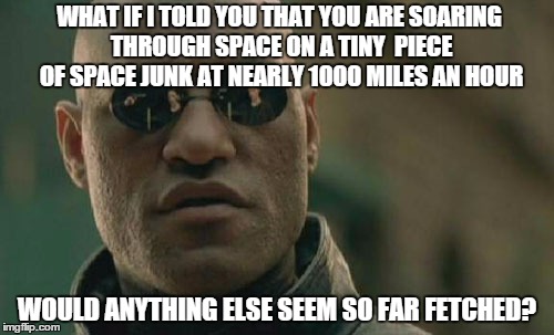 Matrix Morpheus | WHAT IF I TOLD YOU THAT YOU ARE SOARING THROUGH SPACE ON A TINY  PIECE OF SPACE JUNK AT NEARLY 1000 MILES AN HOUR; WOULD ANYTHING ELSE SEEM SO FAR FETCHED? | image tagged in memes,matrix morpheus | made w/ Imgflip meme maker
