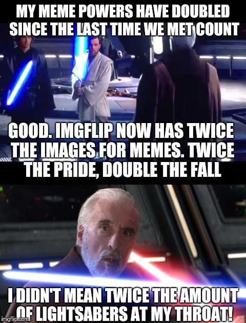 Count Dooku might not be in this predicament if he didn't tell Anakin about the new Imgflip feature... |  MY MEME POWERS HAVE DOUBLED SINCE THE LAST TIME WE MET COUNT; GOOD. IMGFLIP NOW HAS TWICE THE IMAGES FOR MEMES. TWICE THE PRIDE, DOUBLE THE FALL; I DIDN'T MEAN TWICE THE AMOUNT OF LIGHTSABERS AT MY THROAT! | image tagged in memes,star wars | made w/ Imgflip meme maker