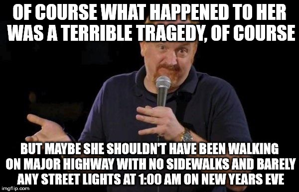 Louis ck but maybe | OF COURSE WHAT HAPPENED TO HER WAS A TERRIBLE TRAGEDY, OF COURSE; BUT MAYBE SHE SHOULDN'T HAVE BEEN WALKING ON MAJOR HIGHWAY WITH NO SIDEWALKS AND BARELY ANY STREET LIGHTS AT 1:00 AM ON NEW YEARS EVE | image tagged in louis ck but maybe,AdviceAnimals | made w/ Imgflip meme maker