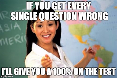 I knew a teacher who did this. Not sure if he was evil or a genius. | IF YOU GET EVERY SINGLE QUESTION WRONG; I'LL GIVE YOU A 100% ON THE TEST | image tagged in memes,unhelpful high school teacher | made w/ Imgflip meme maker