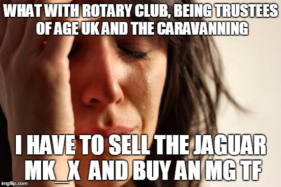 First World Problems | WHAT WITH ROTARY CLUB, BEING TRUSTEES OF AGE UK AND THE CARAVANNING; I HAVE TO SELL THE JAGUAR MK_X  AND BUY AN MG TF | image tagged in memes,first world problems | made w/ Imgflip meme maker