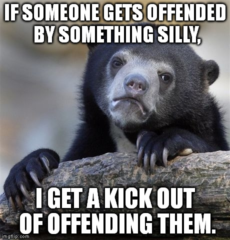 And I laugh when they kick me since I'm wearing a concealed breastplate under my shirt. | IF SOMEONE GETS OFFENDED BY SOMETHING SILLY, I GET A KICK OUT OF OFFENDING THEM. | image tagged in memes,confession bear | made w/ Imgflip meme maker