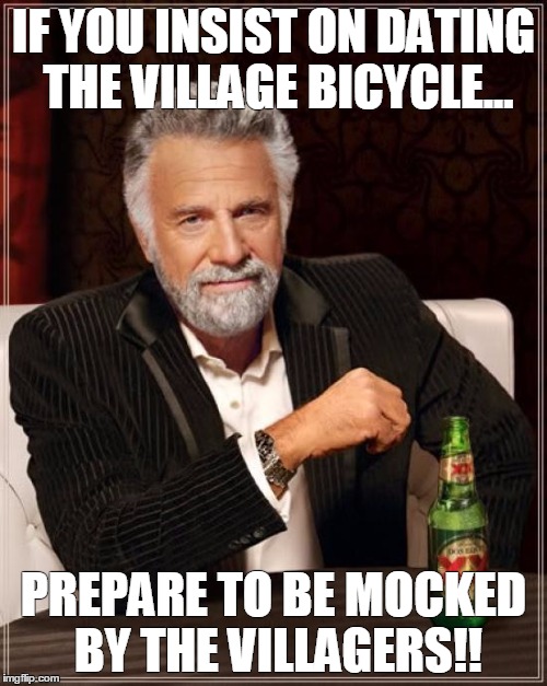 The Most Interesting Man In The World | IF YOU INSIST ON DATING THE VILLAGE BICYCLE... PREPARE TO BE MOCKED BY THE VILLAGERS!! | image tagged in memes,the most interesting man in the world | made w/ Imgflip meme maker