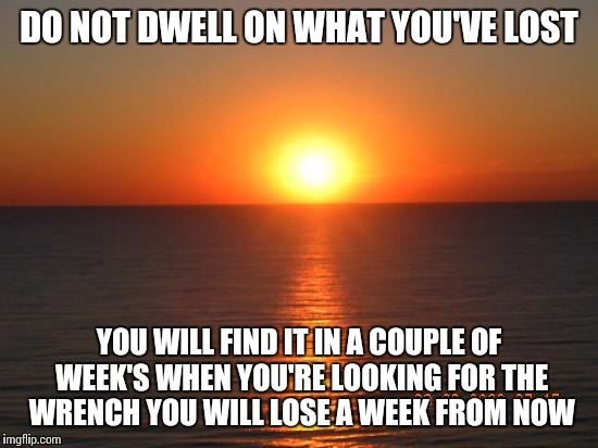 DO NOT DWELL ON WHAT YOU'VE LOST; YOU WILL FIND IT IN A COUPLE OF WEEK'S WHEN YOU'RE LOOKING FOR THE WRENCH YOU WILL LOSE A WEEK FROM NOW | image tagged in funny | made w/ Imgflip meme maker