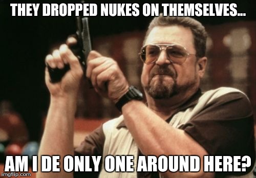 Am I The Only One Around Here | THEY DROPPED NUKES ON THEMSELVES... AM I DE ONLY ONE AROUND HERE? | image tagged in memes,am i the only one around here | made w/ Imgflip meme maker