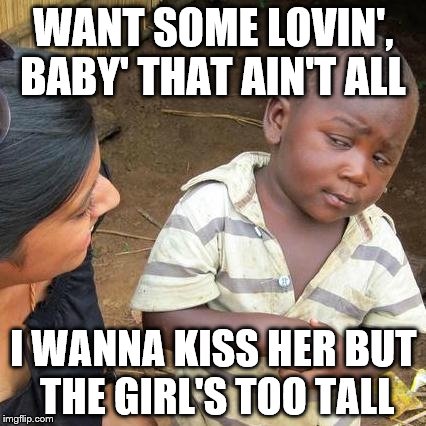 Third World Skeptical Kid Meme | WANT SOME LOVIN', BABY' THAT AIN'T ALL I WANNA KISS HER BUT THE GIRL'S TOO TALL | image tagged in memes,third world skeptical kid | made w/ Imgflip meme maker