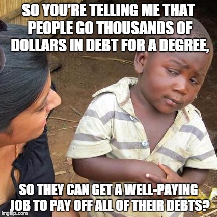 Third World Skeptical Kid Meme | SO YOU'RE TELLING ME THAT PEOPLE GO THOUSANDS OF DOLLARS IN DEBT FOR A DEGREE, SO THEY CAN GET A WELL-PAYING JOB TO PAY OFF ALL OF THEIR DEBTS? | image tagged in memes,third world skeptical kid | made w/ Imgflip meme maker