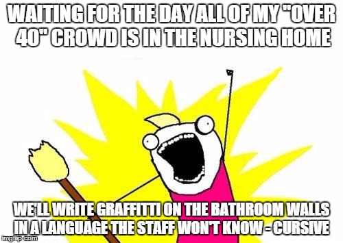 X All The Y Meme | WAITING FOR THE DAY ALL OF MY "OVER 40" CROWD IS IN THE NURSING HOME; WE'LL WRITE GRAFFITTI ON THE BATHROOM WALLS IN A LANGUAGE THE STAFF WON'T KNOW - CURSIVE | image tagged in memes,x all the y | made w/ Imgflip meme maker