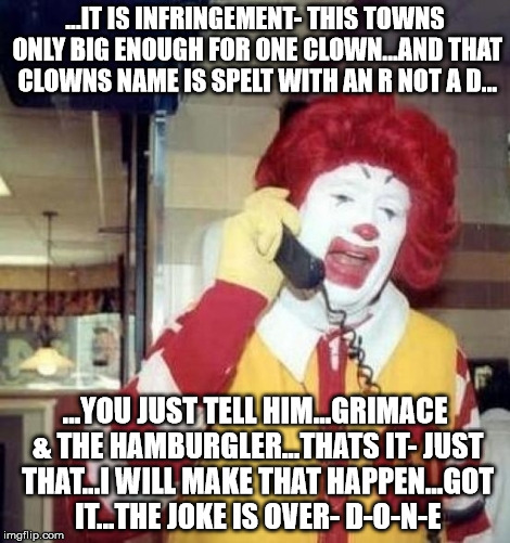Ronald McDonald Negotiator | ...IT IS INFRINGEMENT- THIS TOWNS ONLY BIG ENOUGH FOR ONE CLOWN...AND THAT CLOWNS NAME IS SPELT WITH AN R NOT A D... ...YOU JUST TELL HIM...GRIMACE & THE HAMBURGLER...THATS IT- JUST THAT...I WILL MAKE THAT HAPPEN...GOT IT...THE JOKE IS OVER- D-O-N-E | image tagged in ronald mcdonald on the phone,tronald dumpsterfire,primary | made w/ Imgflip meme maker