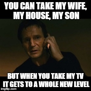 Liam Neeson Taken Meme | YOU CAN TAKE MY WIFE, MY HOUSE, MY SON; BUT WHEN YOU TAKE MY TV IT GETS TO A WHOLE NEW LEVEL | image tagged in memes,liam neeson taken | made w/ Imgflip meme maker
