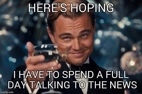 Leonardo Dicaprio Cheers Meme | HERE'S HOPING I HAVE TO SPEND A FULL DAY TALKING TO THE NEWS | image tagged in memes,leonardo dicaprio cheers | made w/ Imgflip meme maker