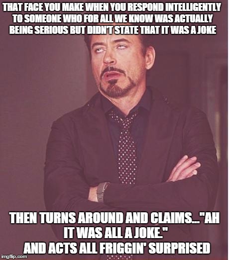 Face You Make Robert Downey Jr | THAT FACE YOU MAKE WHEN YOU RESPOND INTELLIGENTLY TO SOMEONE WHO FOR ALL WE KNOW WAS ACTUALLY BEING SERIOUS BUT DIDN'T STATE THAT IT WAS A JOKE; THEN TURNS AROUND AND CLAIMS..."AH IT WAS ALL A JOKE."  AND ACTS ALL FRIGGIN' SURPRISED | image tagged in memes,face you make robert downey jr | made w/ Imgflip meme maker