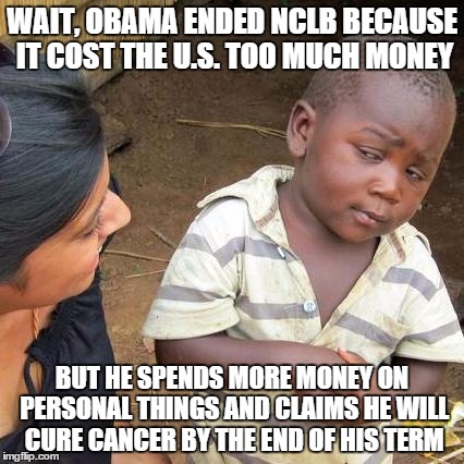 probably just my anger on him getting rid of No Child Left Behind act | WAIT, OBAMA ENDED NCLB BECAUSE IT COST THE U.S. TOO MUCH MONEY; BUT HE SPENDS MORE MONEY ON PERSONAL THINGS AND CLAIMS HE WILL CURE CANCER BY THE END OF HIS TERM | image tagged in memes,third world skeptical kid | made w/ Imgflip meme maker